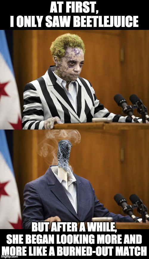 AT FIRST,
I ONLY SAW BEETLEJUICE BUT AFTER A WHILE, SHE BEGAN LOOKING MORE AND MORE LIKE A BURNED-OUT MATCH | image tagged in lori lightfoot beetlejuice,lori lightfoot | made w/ Imgflip meme maker