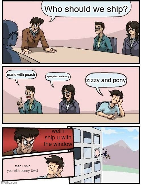 Boardroom Meeting Suggestion Meme | Who should we ship? mario with peach; spongebob and sandy; zizzy and pony; well i ship u with the window; then i ship you with penny UwU | image tagged in memes,boardroom meeting suggestion | made w/ Imgflip meme maker