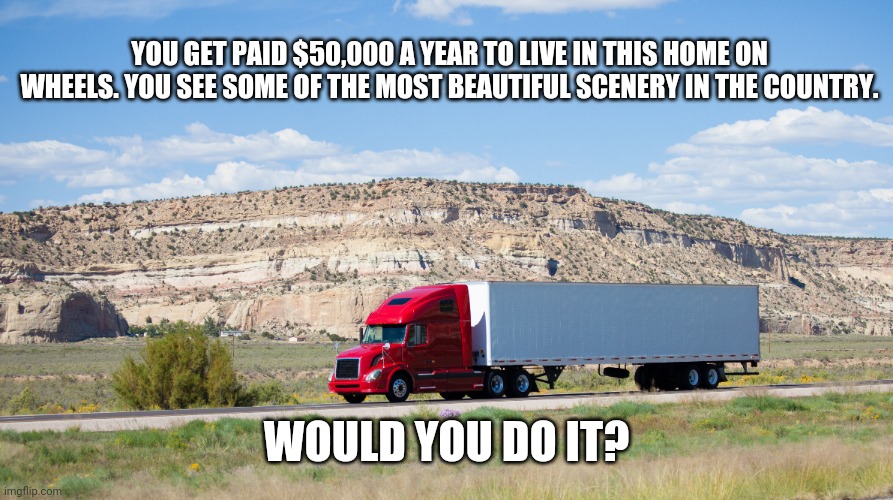 Facebook challenge | YOU GET PAID $50,000 A YEAR TO LIVE IN THIS HOME ON WHEELS. YOU SEE SOME OF THE MOST BEAUTIFUL SCENERY IN THE COUNTRY. WOULD YOU DO IT? | image tagged in funny | made w/ Imgflip meme maker