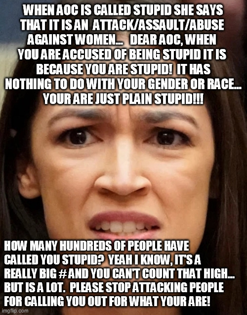 STUPID AOC | WHEN AOC IS CALLED STUPID SHE SAYS
THAT IT IS AN  ATTACK/ASSAULT/ABUSE 
AGAINST WOMEN...   DEAR AOC, WHEN 
YOU ARE ACCUSED OF BEING STUPID IT IS 
BECAUSE YOU ARE STUPID!  IT HAS
NOTHING TO DO WITH YOUR GENDER OR RACE...
YOUR ARE JUST PLAIN STUPID!!! HOW MANY HUNDREDS OF PEOPLE HAVE 
CALLED YOU STUPID?  YEAH I KNOW, IT'S A 
REALLY BIG # AND YOU CAN'T COUNT THAT HIGH...
BUT IS A LOT.  PLEASE STOP ATTACKING PEOPLE
FOR CALLING YOU OUT FOR WHAT YOUR ARE! | image tagged in aoc,stupid,alexandria ocasio-cortez | made w/ Imgflip meme maker