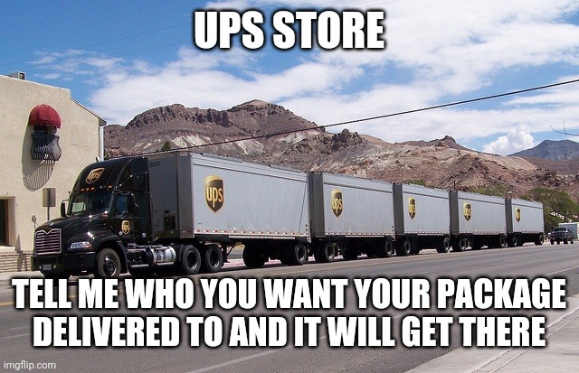 ups truck | UPS STORE; TELL ME WHO YOU WANT YOUR PACKAGE DELIVERED TO AND IT WILL GET THERE | image tagged in ups truck | made w/ Imgflip meme maker