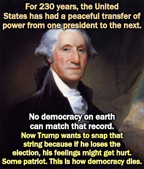 The World's Greatest Democracy, until now. | For 230 years, the United States has had a peaceful transfer of power from one president to the next. No democracy on earth can match that record. Now Trump wants to snap that string because if he loses the election, his feelings might get hurt. Some patriot. This is how democracy dies. | image tagged in memes,george washington,trump,democracy,election 2020 | made w/ Imgflip meme maker