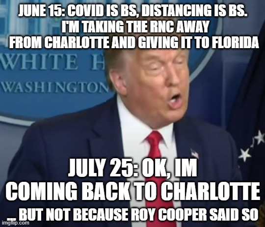 COVIDIOT IN CHIEF | JUNE 15: COVID IS BS, DISTANCING IS BS. 
 I'M TAKING THE RNC AWAY FROM CHARLOTTE AND GIVING IT TO FLORIDA; JULY 25: OK, IM COMING BACK TO CHARLOTTE; ... BUT NOT BECAUSE ROY COOPER SAID SO | image tagged in rnc,convention,charlotte,jacksonville,trump | made w/ Imgflip meme maker
