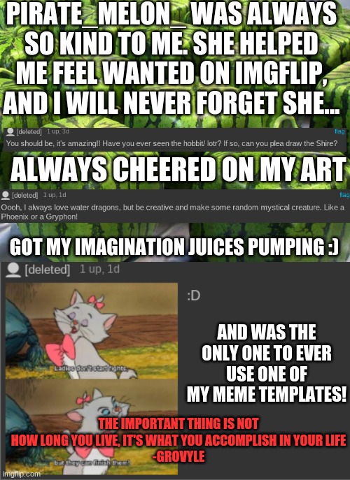 Bye, Pirate_Melon_ ^,0.0,^ | PIRATE_MELON_ WAS ALWAYS SO KIND TO ME. SHE HELPED ME FEEL WANTED ON IMGFLIP, AND I WILL NEVER FORGET SHE... ALWAYS CHEERED ON MY ART; GOT MY IMAGINATION JUICES PUMPING :); AND WAS THE ONLY ONE TO EVER USE ONE OF MY MEME TEMPLATES! THE IMPORTANT THING IS NOT HOW LONG YOU LIVE, IT'S WHAT YOU ACCOMPLISH IN YOUR LIFE
-GROVYLE | image tagged in minecraft melons | made w/ Imgflip meme maker