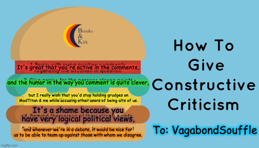 Constructive Criticism Sandwich |  It's great that you're active in the comments, and the humor in the way you comment is quite clever, but I really wish that you'd stop holding grudges on MadTitan & me while accusing other users of being alts of us. It's a shame because you have very logical political views, To: VagabondSouffle; and whenever we're in a debate, it would be nice for us to be able to team up against those with whom we disagree. | image tagged in constructive criticism sandwich | made w/ Imgflip meme maker