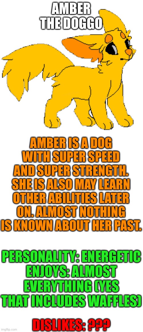 Amber the dog (base isn’t my base I forgot to include that) | AMBER THE DOGGO; AMBER IS A DOG WITH SUPER SPEED AND SUPER STRENGTH. SHE IS ALSO MAY LEARN OTHER ABILITIES LATER ON. ALMOST NOTHING IS KNOWN ABOUT HER PAST. PERSONALITY: ENERGETIC
ENJOYS: ALMOST EVERYTHING (YES THAT INCLUDES WAFFLES); DISLIKES: ??? | image tagged in blank template | made w/ Imgflip meme maker