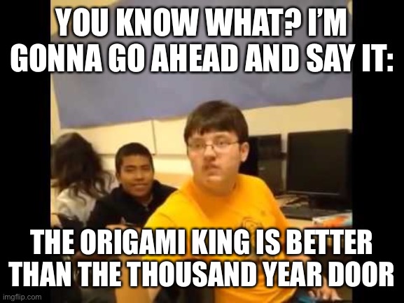 You know what? I'm about to say it | YOU KNOW WHAT? I’M GONNA GO AHEAD AND SAY IT:; THE ORIGAMI KING IS BETTER THAN THE THOUSAND YEAR DOOR | image tagged in you know what i'm about to say it | made w/ Imgflip meme maker