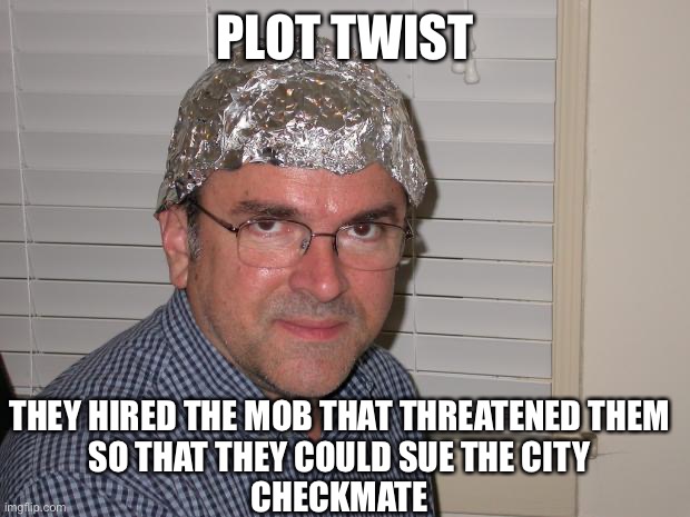 Tin foil hat | PLOT TWIST THEY HIRED THE MOB THAT THREATENED THEM
SO THAT THEY COULD SUE THE CITY

CHECKMATE | image tagged in tin foil hat | made w/ Imgflip meme maker