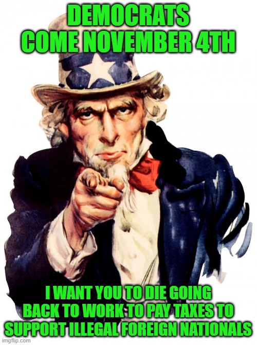 Uncle Sam Meme | DEMOCRATS COME NOVEMBER 4TH I WANT YOU TO DIE GOING BACK TO WORK TO PAY TAXES TO SUPPORT ILLEGAL FOREIGN NATIONALS | image tagged in memes,uncle sam | made w/ Imgflip meme maker