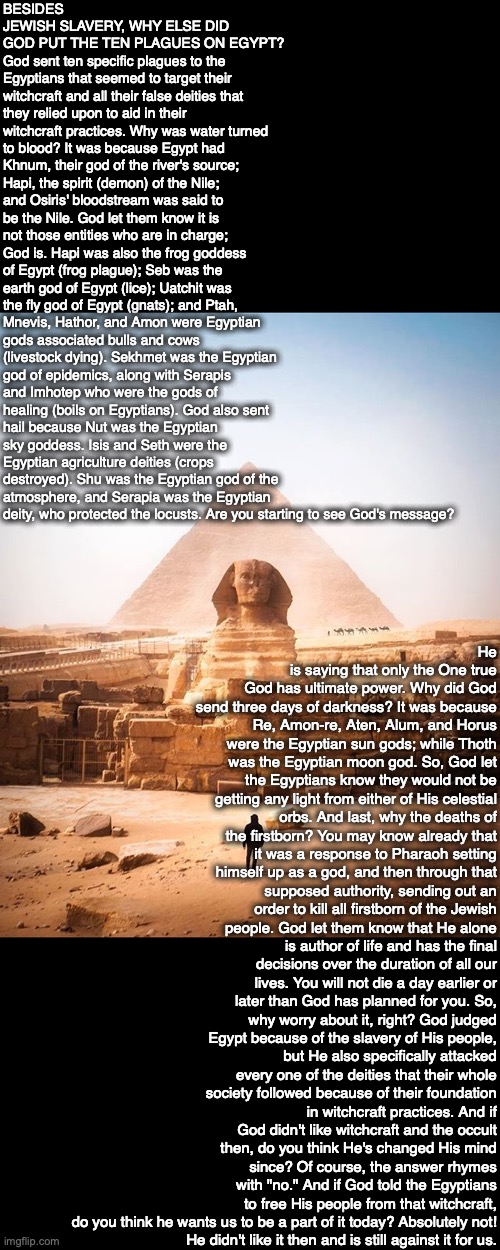 BESIDES JEWISH SLAVERY, WHY ELSE DID GOD PUT THE TEN PLAGUES ON EGYPT?
God sent ten specific plagues to the Egyptians that seemed to target their witchcraft and all their false deities that they relied upon to aid in their witchcraft practices. Why was water turned to blood? It was because Egypt had Khnum, their god of the river's source; Hapi, the spirit (demon) of the Nile; and Osiris' bloodstream was said to be the Nile. God let them know it is not those entities who are in charge; God is. Hapi was also the frog goddess of Egypt (frog plague); Seb was the earth god of Egypt (lice); Uatchit was the fly god of Egypt (gnats); and Ptah, Mnevis, Hathor, and Amon were Egyptian gods associated bulls and cows (livestock dying). Sekhmet was the Egyptian god of epidemics, along with Serapis and Imhotep who were the gods of healing (boils on Egyptians). God also sent hail because Nut was the Egyptian sky goddess. Isis and Seth were the Egyptian agriculture deities (crops destroyed). Shu was the Egyptian god of the atmosphere, and Serapia was the Egyptian deity, who protected the locusts. Are you starting to see God's message? He is saying that only the One true God has ultimate power. Why did God send three days of darkness? It was because Re, Amon-re, Aten, Alum, and Horus were the Egyptian sun gods; while Thoth was the Egyptian moon god. So, God let the Egyptians know they would not be getting any light from either of His celestial orbs. And last, why the deaths of the firstborn? You may know already that it was a response to Pharaoh setting himself up as a god, and then through that supposed authority, sending out an order to kill all firstborn of the Jewish people. God let them know that He alone is author of life and has the final decisions over the duration of all our lives. You will not die a day earlier or later than God has planned for you. So, why worry about it, right? God judged Egypt because of the slavery of His people, but He also specifically attacked every one of the deities that their whole society followed because of their foundation in witchcraft practices. And if God didn't like witchcraft and the occult then, do you think He's changed His mind since? Of course, the answer rhymes with "no." And if God told the Egyptians to free His people from that witchcraft, do you think he wants us to be a part of it today? Absolutely not!
He didn't like it then and is still against it for us. | image tagged in egypt,plague,bible,god,egyptian,israel | made w/ Imgflip meme maker