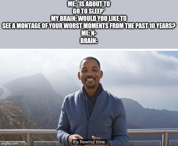 It's rewind time | ME: *IS ABOUT TO GO TO SLEEP*
MY BRAIN: WOULD YOU LIKE TO SEE A MONTAGE OF YOUR WORST MOMENTS FROM THE PAST 10 YEARS?
ME: N-
BRAIN: | image tagged in it's rewind time | made w/ Imgflip meme maker