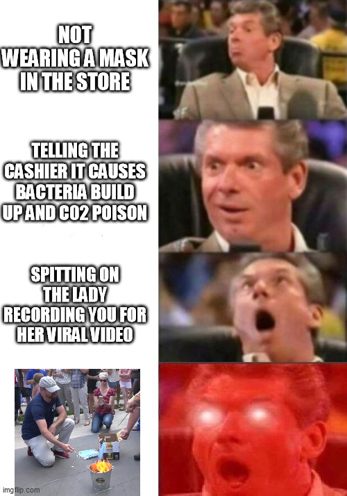 Mr. McMahon reaction | NOT WEARING A MASK IN THE STORE; TELLING THE CASHIER IT CAUSES BACTERIA BUILD UP AND C02 POISON; SPITTING ON THE LADY RECORDING YOU FOR HER VIRAL VIDEO | image tagged in mr mcmahon reaction,memes | made w/ Imgflip meme maker