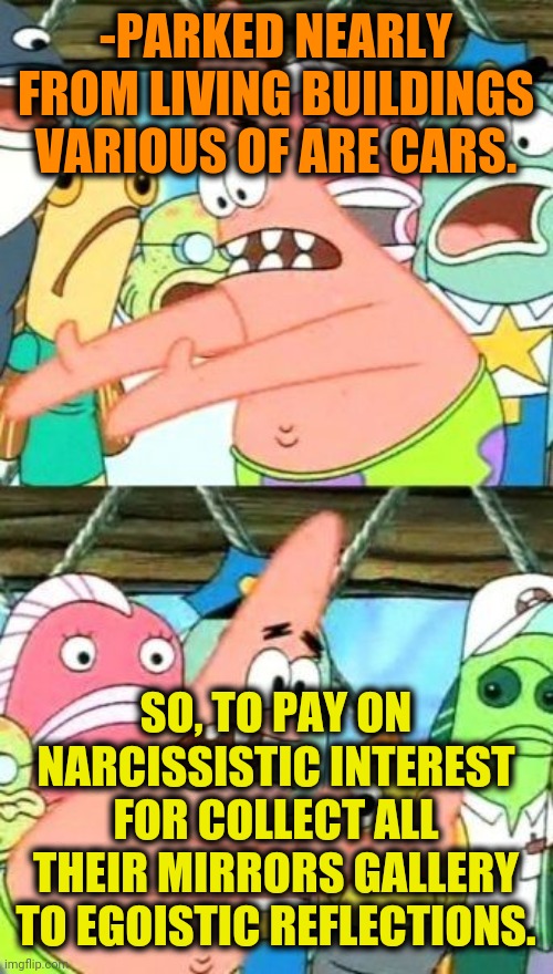 -What a demonic attraction! Unconscious we stepping its legacy. | -PARKED NEARLY FROM LIVING BUILDINGS VARIOUS OF ARE CARS. SO, TO PAY ON NARCISSISTIC INTEREST FOR COLLECT ALL THEIR MIRRORS GALLERY TO EGOISTIC REFLECTIONS. | image tagged in memes,put it somewhere else patrick,narcissist,mirrors,strange cars,reflection | made w/ Imgflip meme maker