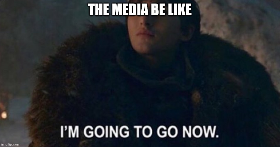 I'm going to go now | THE MEDIA BE LIKE | image tagged in i'm going to go now | made w/ Imgflip meme maker