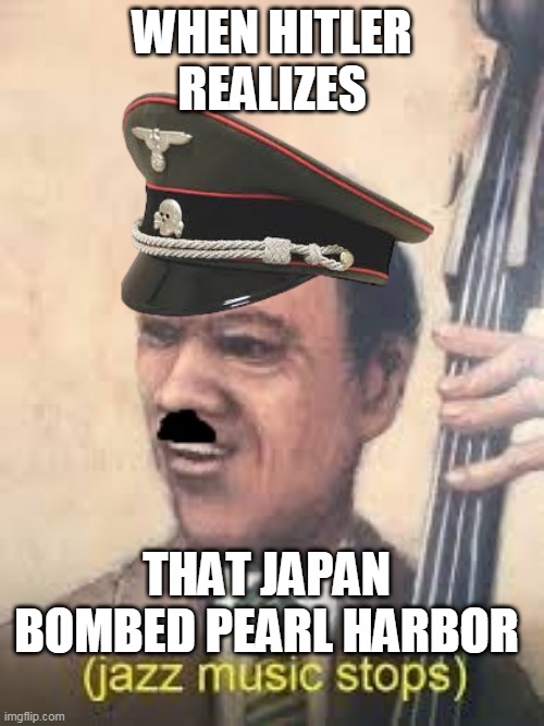 WW2 meme | WHEN HITLER REALIZES; THAT JAPAN BOMBED PEARL HARBOR | image tagged in ww2,hitler | made w/ Imgflip meme maker