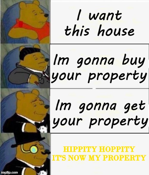 Tuxedo Winnie the Pooh 4 panel | I want this house; Im gonna buy your property; Im gonna get your property; HIPPITY HOPPITY IT'S NOW MY PROPERTY | image tagged in tuxedo winnie the pooh 4 panel | made w/ Imgflip meme maker