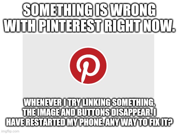 Help! | SOMETHING IS WRONG WITH PINTEREST RIGHT NOW. WHENEVER I TRY LINKING SOMETHING, THE IMAGE AND BUTTONS DISAPPEAR. I HAVE RESTARTED MY PHONE. ANY WAY TO FIX IT? | image tagged in blank white template | made w/ Imgflip meme maker