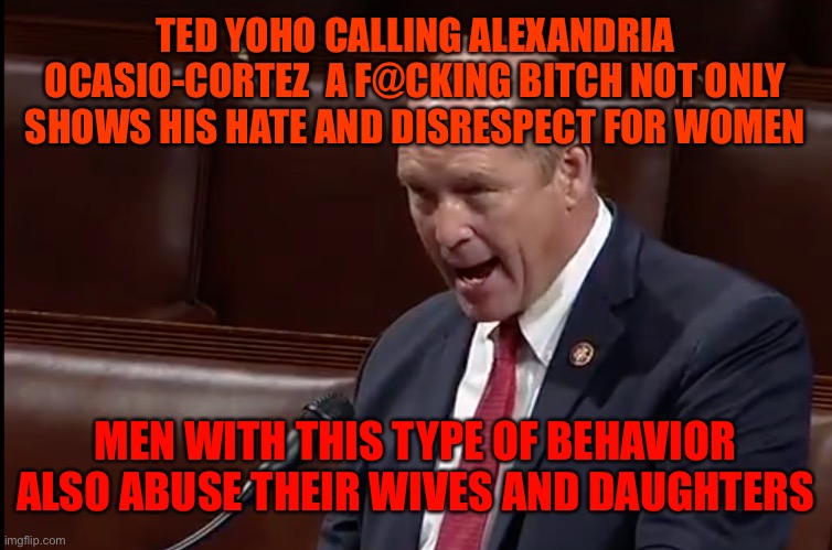 Republican Congressman Ted Yoho | TED YOHO CALLING ALEXANDRIA OCASIO-CORTEZ  A F@CKING BITCH NOT ONLY SHOWS HIS HATE AND DISRESPECT FOR WOMEN; MEN WITH THIS TYPE OF BEHAVIOR ALSO ABUSE THEIR WIVES AND DAUGHTERS | image tagged in republican congressman ted yoho | made w/ Imgflip meme maker