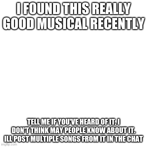 ITS SUCH A GOOD MUSICAL | I FOUND THIS REALLY GOOD MUSICAL RECENTLY; TELL ME IF YOU'VE HEARD OF IT, I DON'T THINK MAY PEOPLE KNOW ABOUT IT. ILL POST MULTIPLE SONGS FROM IT IN THE CHAT | image tagged in blank,theatre | made w/ Imgflip meme maker