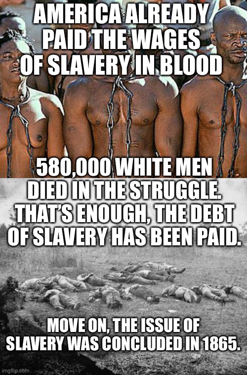 AMERICA ALREADY PAID THE WAGES OF SLAVERY IN BLOOD; 580,000 WHITE MEN DIED IN THE STRUGGLE. THAT’S ENOUGH, THE DEBT OF SLAVERY HAS BEEN PAID. MOVE ON, THE ISSUE OF SLAVERY WAS CONCLUDED IN 1865. | image tagged in slavery,civil war,confederate,union | made w/ Imgflip meme maker