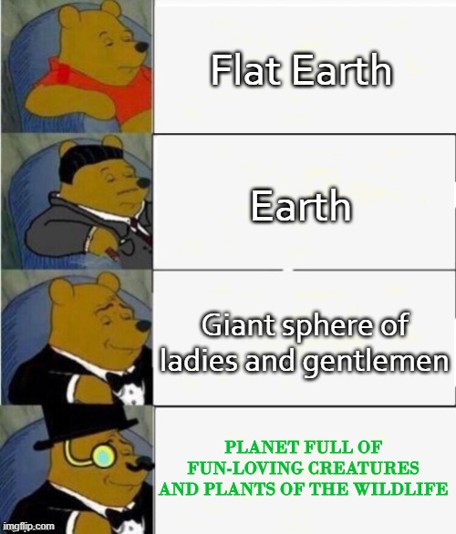 Tuxedo Winnie the Pooh 4 panel | Flat Earth; Earth; Giant sphere of ladies and gentlemen; PLANET FULL OF FUN-LOVING CREATURES AND PLANTS OF THE WILDLIFE | image tagged in tuxedo winnie the pooh 4 panel | made w/ Imgflip meme maker