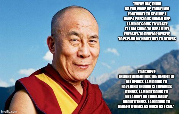 dalai-lama | “EVERY DAY, THINK AS YOU WAKE UP, TODAY I AM FORTUNATE TO BE ALIVE, I HAVE A PRECIOUS HUMAN LIFE, I AM NOT GOING TO WASTE IT. I AM GOING TO USE ALL MY ENERGIES TO DEVELOP MYSELF, TO EXPAND MY HEART OUT TO OTHERS; TO ACHIEVE ENLIGHTENMENT FOR THE BENEFIT OF ALL BEINGS. I AM GOING TO HAVE KIND THOUGHTS TOWARDS OTHERS, I AM NOT GOING TO GET ANGRY OR THINK BADLY ABOUT OTHERS. I AM GOING TO BENEFIT OTHERS AS MUCH AS I CAN.” | image tagged in dalai-lama | made w/ Imgflip meme maker