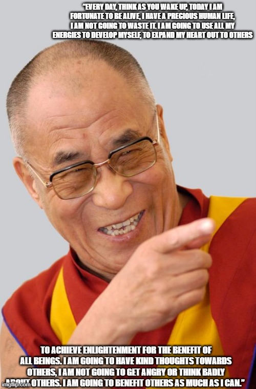 Dalai Lama | “EVERY DAY, THINK AS YOU WAKE UP, TODAY I AM FORTUNATE TO BE ALIVE, I HAVE A PRECIOUS HUMAN LIFE, I AM NOT GOING TO WASTE IT. I AM GOING TO USE ALL MY ENERGIES TO DEVELOP MYSELF, TO EXPAND MY HEART OUT TO OTHERS; TO ACHIEVE ENLIGHTENMENT FOR THE BENEFIT OF ALL BEINGS. I AM GOING TO HAVE KIND THOUGHTS TOWARDS OTHERS, I AM NOT GOING TO GET ANGRY OR THINK BADLY ABOUT OTHERS. I AM GOING TO BENEFIT OTHERS AS MUCH AS I CAN.” | image tagged in dalai lama | made w/ Imgflip meme maker