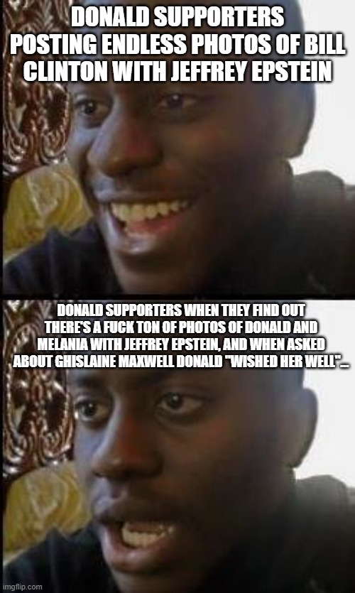 Who's laughing now | DONALD SUPPORTERS POSTING ENDLESS PHOTOS OF BILL CLINTON WITH JEFFREY EPSTEIN; DONALD SUPPORTERS WHEN THEY FIND OUT THERE'S A FUCK TON OF PHOTOS OF DONALD AND MELANIA WITH JEFFREY EPSTEIN, AND WHEN ASKED ABOUT GHISLAINE MAXWELL DONALD "WISHED HER WELL"... | image tagged in disappointed black guy | made w/ Imgflip meme maker