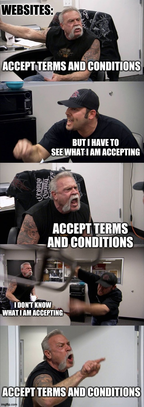 I never ever read the terms and condition pages, it check and gone Lol | WEBSITES:; ACCEPT TERMS AND CONDITIONS; BUT I HAVE TO SEE WHAT I AM ACCEPTING; ACCEPT TERMS AND CONDITIONS; I DON'T KNOW WHAT I AM ACCEPTING; ACCEPT TERMS AND CONDITIONS | image tagged in memes,american chopper argument | made w/ Imgflip meme maker