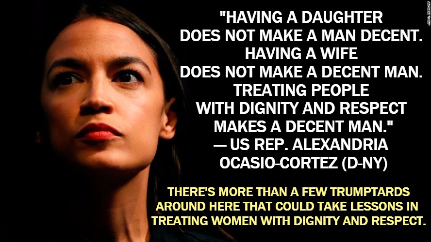 Sometimes misogyny gets Republicans into trouble. | "HAVING A DAUGHTER 
DOES NOT MAKE A MAN DECENT. 
HAVING A WIFE 
DOES NOT MAKE A DECENT MAN. 
TREATING PEOPLE 
WITH DIGNITY AND RESPECT 
MAKES A DECENT MAN."

— US REP. ALEXANDRIA 
OCASIO-CORTEZ (D-NY); THERE'S MORE THAN A FEW TRUMPTARDS AROUND HERE THAT COULD TAKE LESSONS IN 
TREATING WOMEN WITH DIGNITY AND RESPECT. | image tagged in ocasio-cortez super genius,misogyny,bad,man,gop,republican | made w/ Imgflip meme maker