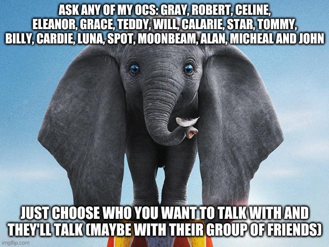 ASK ANY OF MY OCS: GRAY, ROBERT, CELINE, ELEANOR, GRACE, TEDDY, WILL, CALARIE, STAR, TOMMY, BILLY, CARDIE, LUNA, SPOT, MOONBEAM, ALAN, MICHEAL AND JOHN; JUST CHOOSE WHO YOU WANT TO TALK WITH AND THEY'LL TALK (MAYBE WITH THEIR GROUP OF FRIENDS) | made w/ Imgflip meme maker