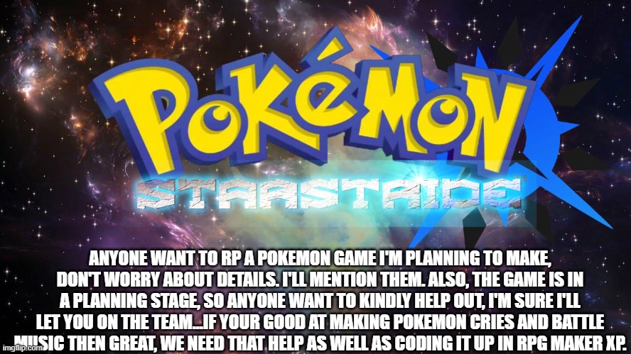So, all I can give for details in the title is the region is called Serbentu. | ANYONE WANT TO RP A POKEMON GAME I'M PLANNING TO MAKE, DON'T WORRY ABOUT DETAILS. I'LL MENTION THEM. ALSO, THE GAME IS IN A PLANNING STAGE, SO ANYONE WANT TO KINDLY HELP OUT, I'M SURE I'LL LET YOU ON THE TEAM...IF YOUR GOOD AT MAKING POKEMON CRIES AND BATTLE MUSIC THEN GREAT, WE NEED THAT HELP AS WELL AS CODING IT UP IN RPG MAKER XP. | made w/ Imgflip meme maker