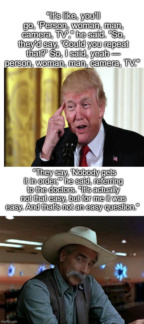 It would be HILARIOUS if Americans were not dying by the thousands right now | "It's like, you'll go, 'Person, woman, man, camera, TV'," he said. "So, they'd say, 'Could you repeat that?' So, I said, yeah — person, woman, man, camera, TV."; "They say, 'Nobody gets it in order,'" he said, referring to the doctors. "It's actually not that easy, but for me it was easy. And that's not an easy question." | image tagged in special kind of stupid,donald trump is an idiot,maga,impeach trump,politics,death | made w/ Imgflip meme maker