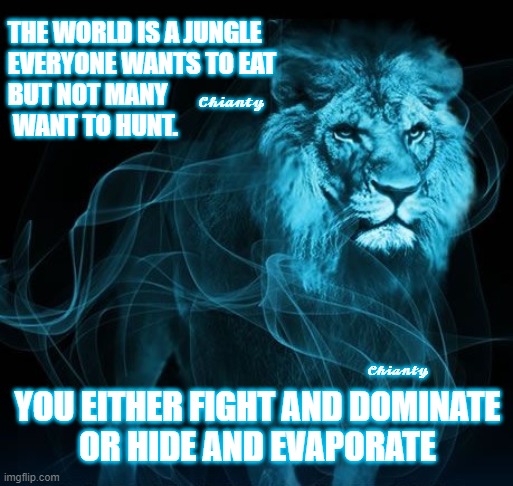 Jungle | THE WORLD IS A JUNGLE
EVERYONE WANTS TO EAT
BUT NOT MANY
 WANT TO HUNT. 𝓒𝓱𝓲𝓪𝓷𝓽𝔂; 𝓒𝓱𝓲𝓪𝓷𝓽𝔂; YOU EITHER FIGHT AND DOMINATE
OR HIDE AND EVAPORATE | image tagged in fight | made w/ Imgflip meme maker