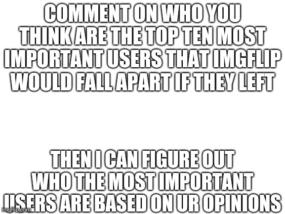 Blank White Template | COMMENT ON WHO YOU THINK ARE THE TOP TEN MOST IMPORTANT USERS THAT IMGFLIP WOULD FALL APART IF THEY LEFT; THEN I CAN FIGURE OUT WHO THE MOST IMPORTANT USERS ARE BASED ON UR OPINIONS | image tagged in blank white template | made w/ Imgflip meme maker