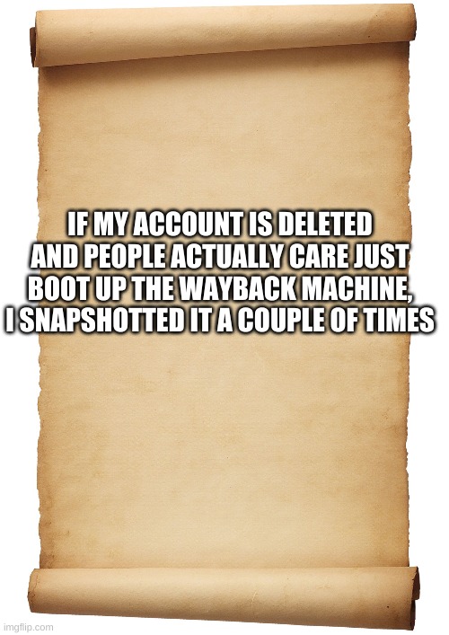 Blank Scroll | IF MY ACCOUNT IS DELETED AND PEOPLE ACTUALLY CARE JUST BOOT UP THE WAYBACK MACHINE, I SNAPSHOTTED IT A COUPLE OF TIMES | image tagged in blank scroll | made w/ Imgflip meme maker