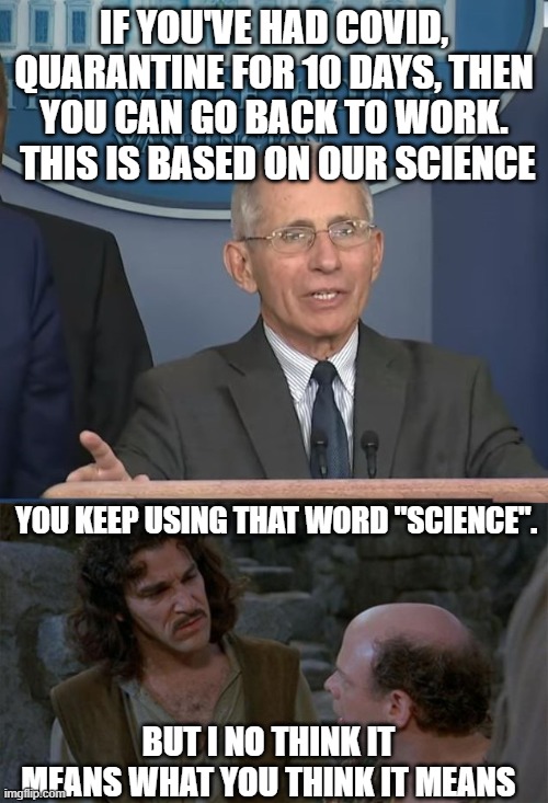 IF YOU'VE HAD COVID, QUARANTINE FOR 10 DAYS, THEN YOU CAN GO BACK TO WORK.  THIS IS BASED ON OUR SCIENCE; YOU KEEP USING THAT WORD "SCIENCE". BUT I NO THINK IT MEANS WHAT YOU THINK IT MEANS | image tagged in princess bride,dr fauci | made w/ Imgflip meme maker