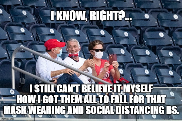 I know, right? |  I KNOW, RIGHT?... I STILL CAN'T BELIEVE IT MYSELF HOW I GOT THEM ALL TO FALL FOR THAT MASK WEARING AND SOCIAL DISTANCING BS. | image tagged in anthony fauci,masks,covid-19,social distancing,fraud | made w/ Imgflip meme maker