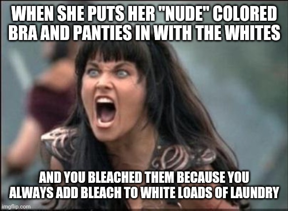 nude panties | WHEN SHE PUTS HER "NUDE" COLORED BRA AND PANTIES IN WITH THE WHITES; AND YOU BLEACHED THEM BECAUSE YOU ALWAYS ADD BLEACH TO WHITE LOADS OF LAUNDRY | image tagged in angry xena,funny memes,funny meme,xena,meme,funny | made w/ Imgflip meme maker