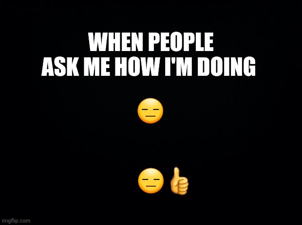 Black background | WHEN PEOPLE ASK ME HOW I'M DOING; 😑; 😑👍 | image tagged in black background | made w/ Imgflip meme maker