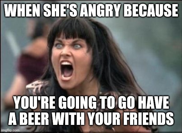 jealous girlfriend | WHEN SHE'S ANGRY BECAUSE; YOU'RE GOING TO GO HAVE A BEER WITH YOUR FRIENDS | image tagged in angry xena,funny,meme,funny memes,jealous,girlfriend | made w/ Imgflip meme maker