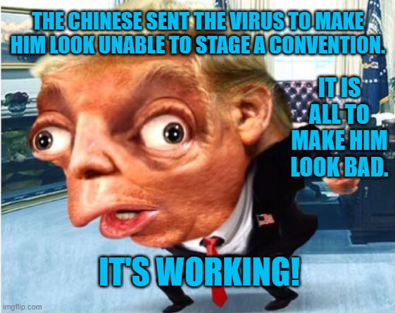 President Pandemic, Virus Victim! | THE CHINESE SENT THE VIRUS TO MAKE HIM LOOK UNABLE TO STAGE A CONVENTION. IT IS ALL TO MAKE HIM LOOK BAD. IT'S WORKING! | image tagged in politics | made w/ Imgflip meme maker