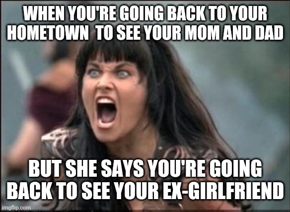 jealous girlfriend | WHEN YOU'RE GOING BACK TO YOUR HOMETOWN  TO SEE YOUR MOM AND DAD; BUT SHE SAYS YOU'RE GOING BACK TO SEE YOUR EX-GIRLFRIEND | image tagged in angry xena,funny,meme,funny memes,jealous,girlfriend | made w/ Imgflip meme maker