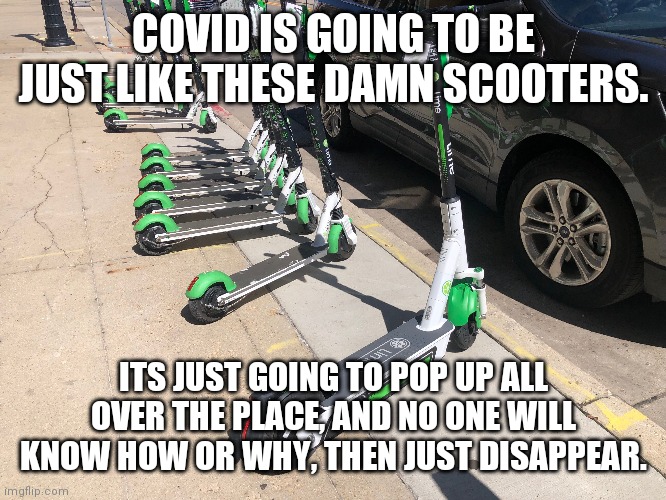 Covid scooters | COVID IS GOING TO BE JUST LIKE THESE DAMN SCOOTERS. ITS JUST GOING TO POP UP ALL OVER THE PLACE, AND NO ONE WILL KNOW HOW OR WHY, THEN JUST DISAPPEAR. | image tagged in 2020,covid19,scooter,wtf | made w/ Imgflip meme maker