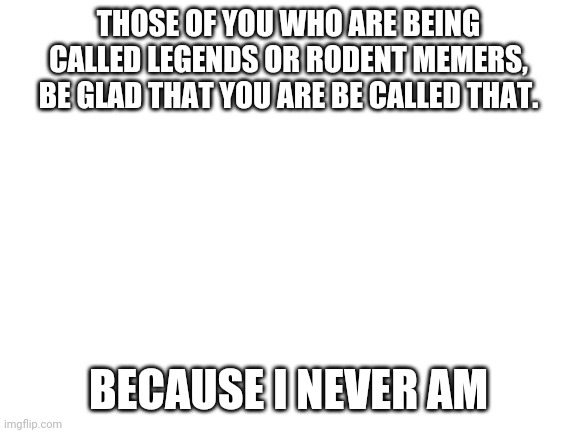 I just want some recognition | THOSE OF YOU WHO ARE BEING CALLED LEGENDS OR RODENT MEMERS, BE GLAD THAT YOU ARE BE CALLED THAT. BECAUSE I NEVER AM | image tagged in blank white template | made w/ Imgflip meme maker
