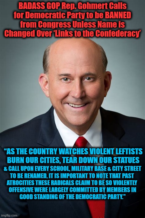 Democrats, Time to Put Up or Shut Up | BADASS GOP Rep. Gohmert Calls for Democratic Party to be BANNED from Congress Unless Name is Changed Over ‘Links to the Confederacy’; & CALL UPON EVERY SCHOOL, MILITARY BASE & CITY STREET


TO BE RENAMED, IT IS IMPORTANT TO NOTE THAT PAST 

ATROCITIES THESE RADICALS CLAIM TO BE SO VIOLENTLY 

OFFENSIVE WERE LARGELY COMMITTED BY MEMBERS IN GOOD STANDING OF THE DEMOCRATIC PARTY."; “AS THE COUNTRY WATCHES VIOLENT LEFTISTS 
BURN OUR CITIES, TEAR DOWN OUR STATUES | image tagged in politics,political meme,gop,liberal vs conservative,donald trump approves,democratic socialism | made w/ Imgflip meme maker