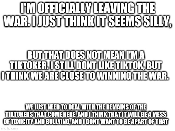 i'm leaving | I'M OFFICIALLY LEAVING THE WAR. I JUST THINK IT SEEMS SILLY, BUT THAT DOES NOT MEAN I'M A TIKTOKER. I STILL DONT LIKE TIKTOK, BUT I THINK WE ARE CLOSE TO WINNING THE WAR. WE JUST NEED TO DEAL WITH THE REMAINS OF THE TIKTOKERS THAT COME HERE, AND I THINK THAT IT WILL BE A MESS OF TOXICITY AND BULLYING, AND I DONT WANT TO BE APART OF THAT | image tagged in blank white template | made w/ Imgflip meme maker