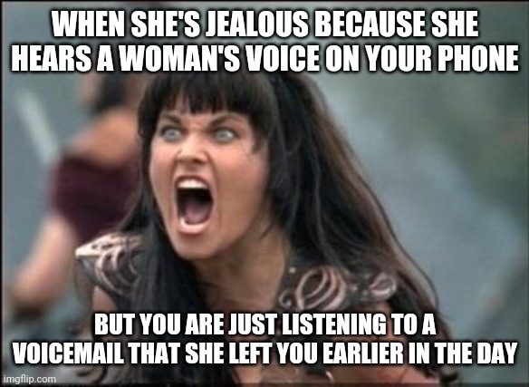 jealous girlfriend | WHEN SHE'S JEALOUS BECAUSE SHE HEARS A WOMAN'S VOICE ON YOUR PHONE; BUT YOU ARE JUST LISTENING TO A VOICEMAIL THAT SHE LEFT YOU EARLIER IN THE DAY | image tagged in angry xena,jealous,girlfriend,funny,meme,funny meme | made w/ Imgflip meme maker