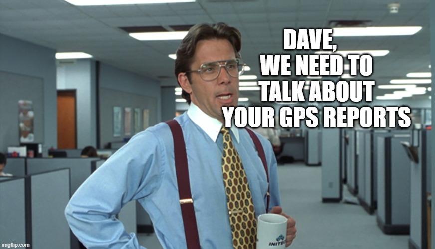 GPS report | DAVE,    WE NEED TO TALK ABOUT YOUR GPS REPORTS | image tagged in office space bill lumbergh | made w/ Imgflip meme maker