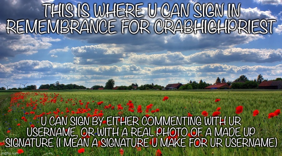 Signing for CrabHighPriest | THIS IS WHERE U CAN SIGN IN REMEMBRANCE FOR CRABHIGHPRIEST; U CAN SIGN BY EITHER COMMENTING WITH UR USERNAME, OR WITH A REAL PHOTO OF A MADE UP SIGNATURE (I MEAN A SIGNATURE U MAKE FOR UR USERNAME) | image tagged in remembrance | made w/ Imgflip meme maker